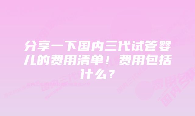 分享一下国内三代试管婴儿的费用清单！费用包括什么？