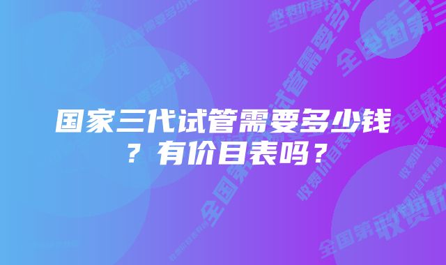 国家三代试管需要多少钱？有价目表吗？