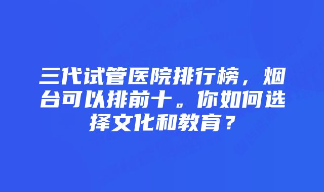 三代试管医院排行榜，烟台可以排前十。你如何选择文化和教育？