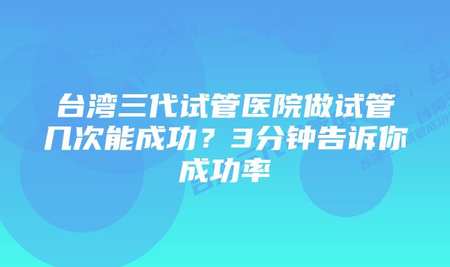 台湾三代试管医院做试管几次能成功？3分钟告诉你成功率