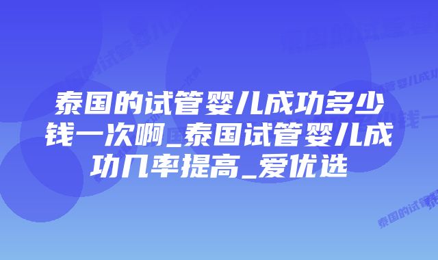 泰国的试管婴儿成功多少钱一次啊_泰国试管婴儿成功几率提高_爱优选