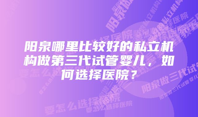 阳泉哪里比较好的私立机构做第三代试管婴儿，如何选择医院？