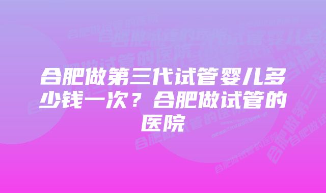 合肥做第三代试管婴儿多少钱一次？合肥做试管的医院