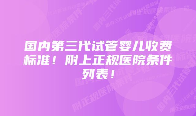 国内第三代试管婴儿收费标准！附上正规医院条件列表！