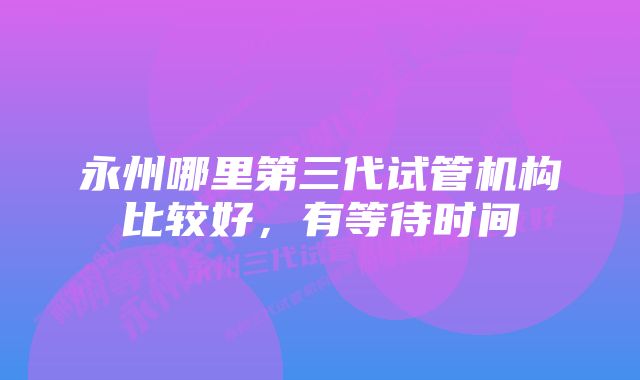 永州哪里第三代试管机构比较好，有等待时间