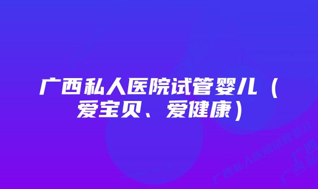 广西私人医院试管婴儿（爱宝贝、爱健康）