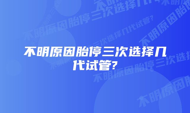 不明原因胎停三次选择几代试管?