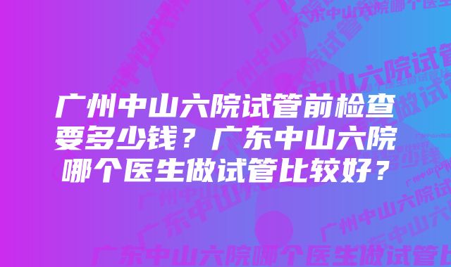 广州中山六院试管前检查要多少钱？广东中山六院哪个医生做试管比较好？