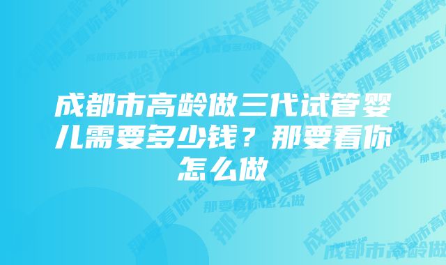 成都市高龄做三代试管婴儿需要多少钱？那要看你怎么做