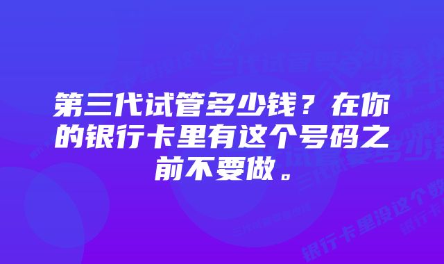 第三代试管多少钱？在你的银行卡里有这个号码之前不要做。