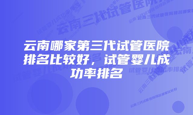 云南哪家第三代试管医院排名比较好，试管婴儿成功率排名