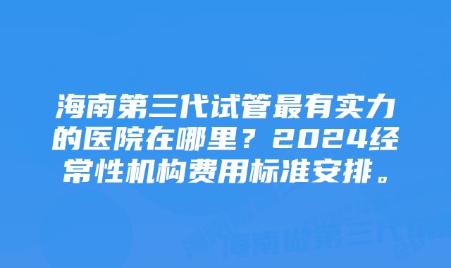 海南第三代试管最有实力的医院在哪里？2024经常性机构费用标准安排。