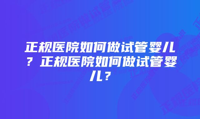 正规医院如何做试管婴儿？正规医院如何做试管婴儿？