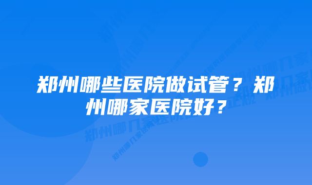 郑州哪些医院做试管？郑州哪家医院好？