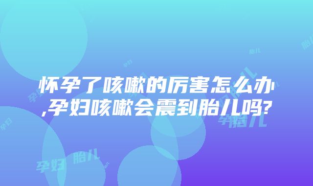 怀孕了咳嗽的厉害怎么办,孕妇咳嗽会震到胎儿吗?