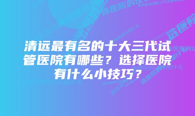 清远最有名的十大三代试管医院有哪些？选择医院有什么小技巧？