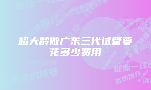 超大龄做广东三代试管要花多少费用