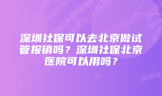 深圳社保可以去北京做试管报销吗？深圳社保北京医院可以用吗？