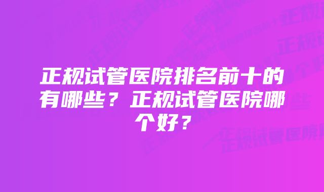 正规试管医院排名前十的有哪些？正规试管医院哪个好？