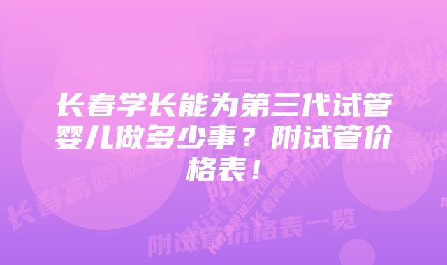 长春学长能为第三代试管婴儿做多少事？附试管价格表！