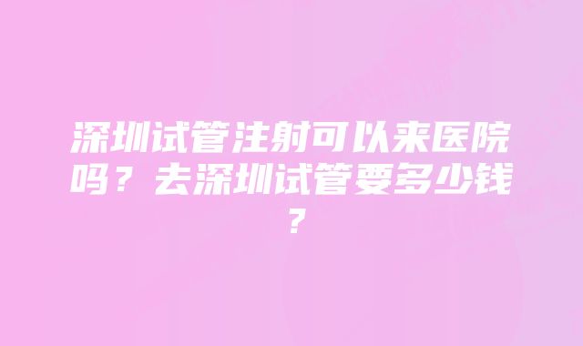 深圳试管注射可以来医院吗？去深圳试管要多少钱？