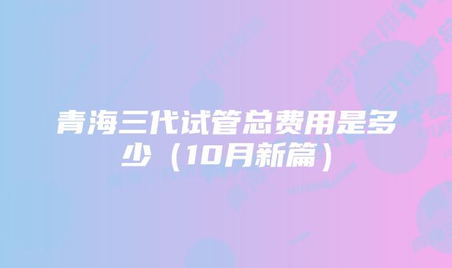 青海三代试管总费用是多少（10月新篇）