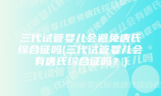 三代试管婴儿会避免唐氏综合征吗(三代试管婴儿会有唐氏综合征吗？)