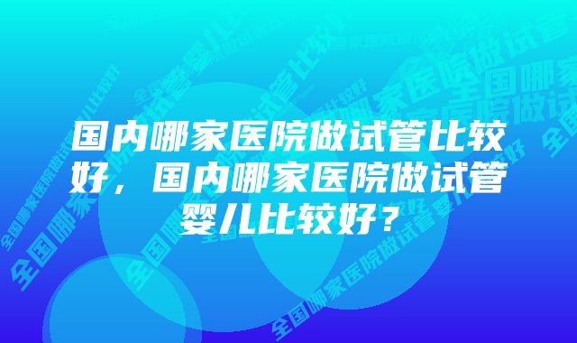 国内哪家医院做试管比较好，国内哪家医院做试管婴儿比较好？