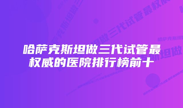 哈萨克斯坦做三代试管最权威的医院排行榜前十