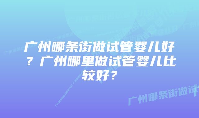 广州哪条街做试管婴儿好？广州哪里做试管婴儿比较好？