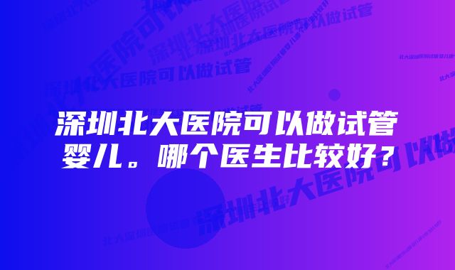 深圳北大医院可以做试管婴儿。哪个医生比较好？