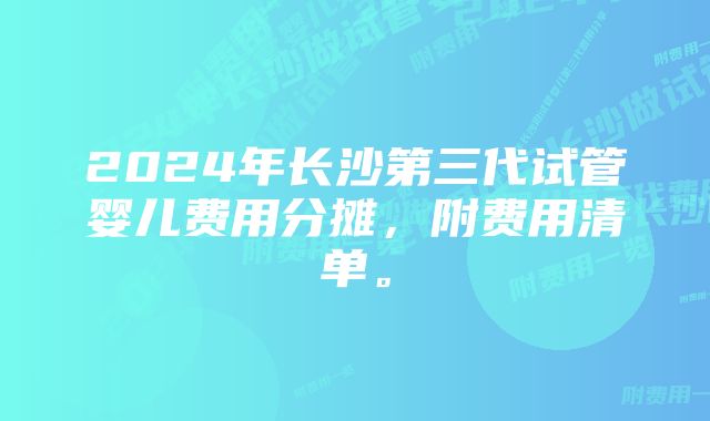 2024年长沙第三代试管婴儿费用分摊，附费用清单。