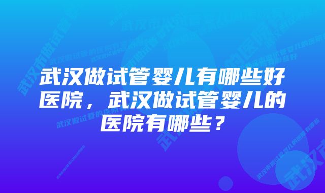 武汉做试管婴儿有哪些好医院，武汉做试管婴儿的医院有哪些？