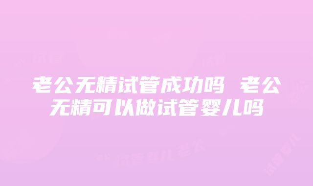 老公无精试管成功吗 老公无精可以做试管婴儿吗