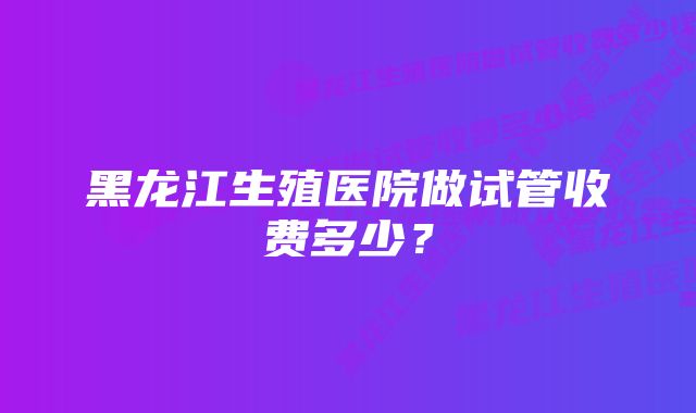 黑龙江生殖医院做试管收费多少？