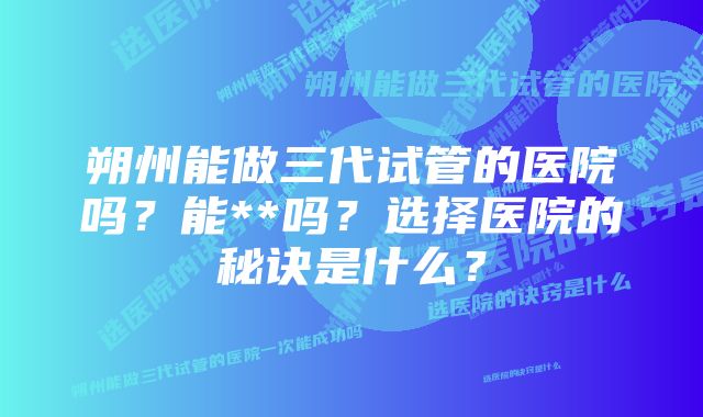 朔州能做三代试管的医院吗？能**吗？选择医院的秘诀是什么？