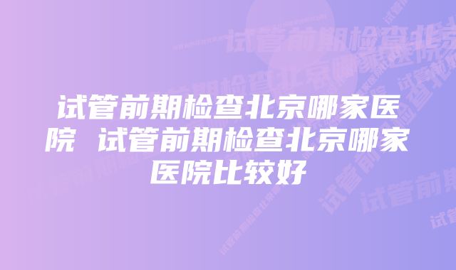 试管前期检查北京哪家医院 试管前期检查北京哪家医院比较好