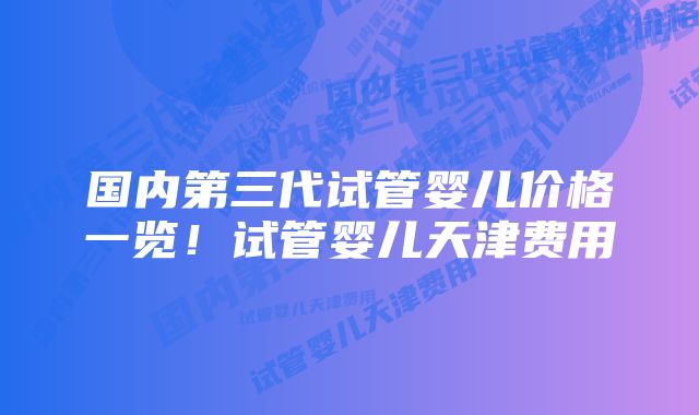 国内第三代试管婴儿价格一览！试管婴儿天津费用