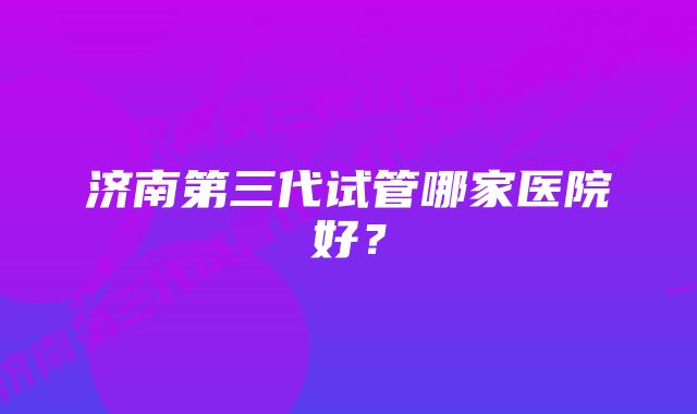 济南第三代试管哪家医院好？