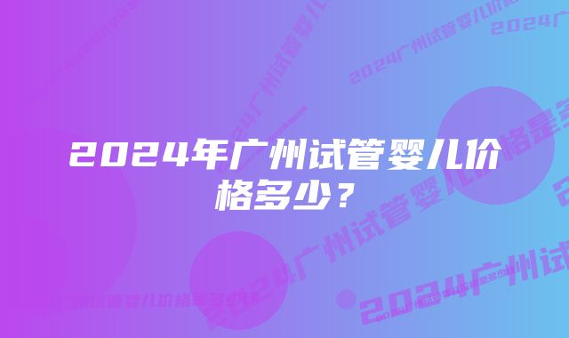 2024年广州试管婴儿价格多少？