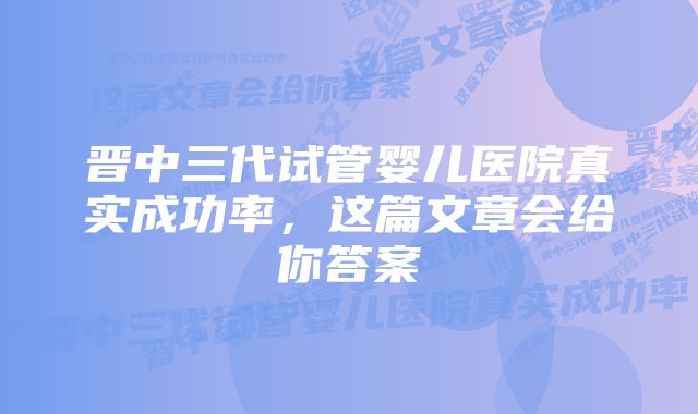 晋中三代试管婴儿医院真实成功率，这篇文章会给你答案