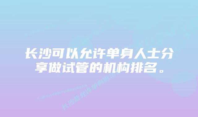 长沙可以允许单身人士分享做试管的机构排名。