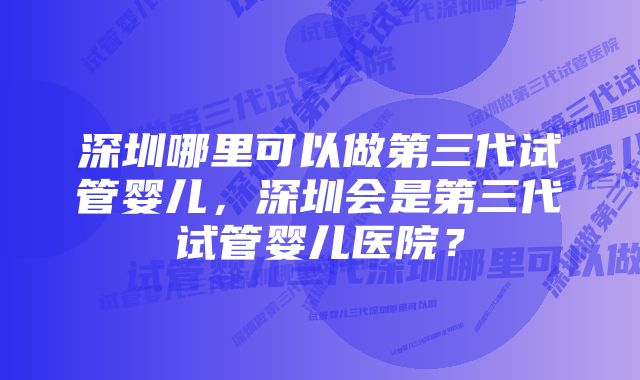 深圳哪里可以做第三代试管婴儿，深圳会是第三代试管婴儿医院？