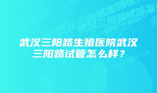 武汉三阳路生殖医院武汉三阳路试管怎么样？