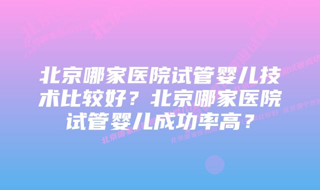 北京哪家医院试管婴儿技术比较好？北京哪家医院试管婴儿成功率高？