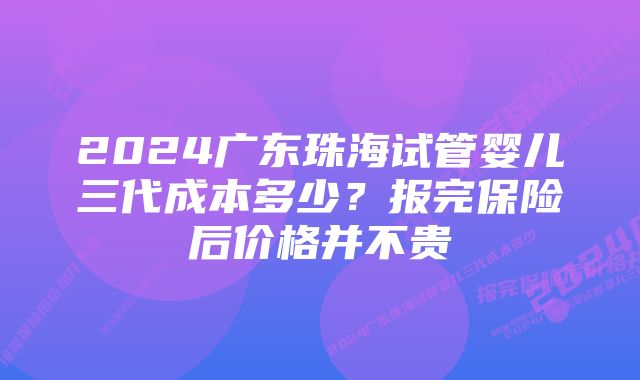 2024广东珠海试管婴儿三代成本多少？报完保险后价格并不贵