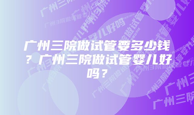 广州三院做试管要多少钱？广州三院做试管婴儿好吗？