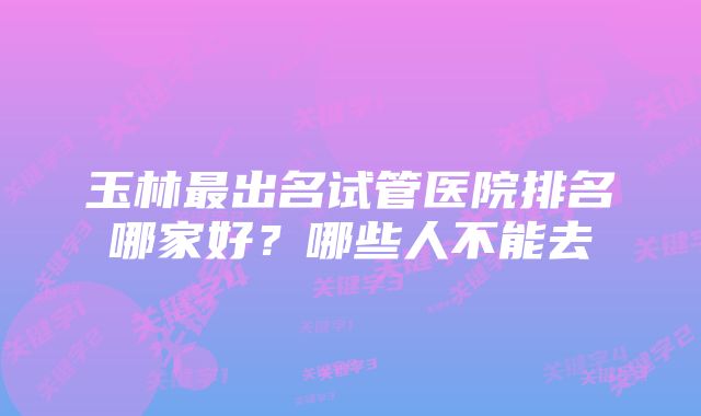 玉林最出名试管医院排名哪家好？哪些人不能去