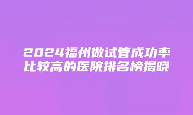 2024福州做试管成功率比较高的医院排名榜揭晓