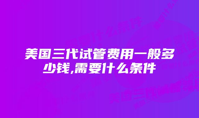 美国三代试管费用一般多少钱,需要什么条件